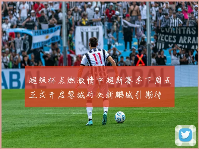 超级杯点燃激情中超新赛季下周五正式开启蓉城对决新鹏城引期待