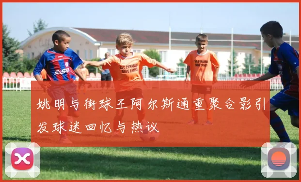 姚明与街球王阿尔斯通重聚合影引发球迷回忆与热议