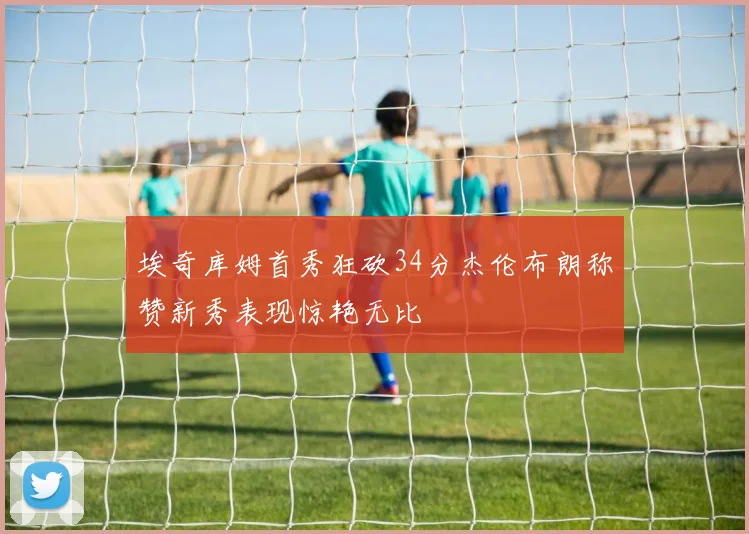 埃奇库姆首秀狂砍34分杰伦布朗称赞新秀表现惊艳无比