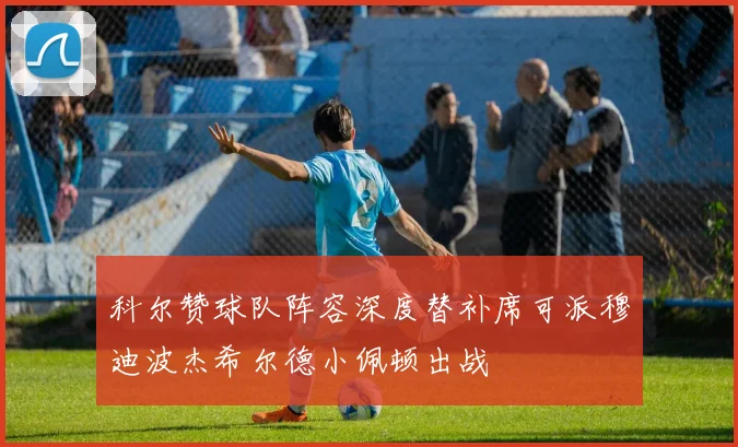 科尔赞球队阵容深度替补席可派穆迪波杰希尔德小佩顿出战
