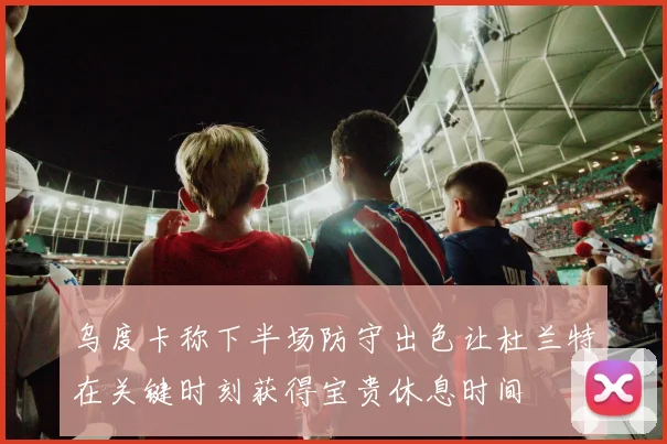 乌度卡称下半场防守出色让杜兰特在关键时刻获得宝贵休息时间