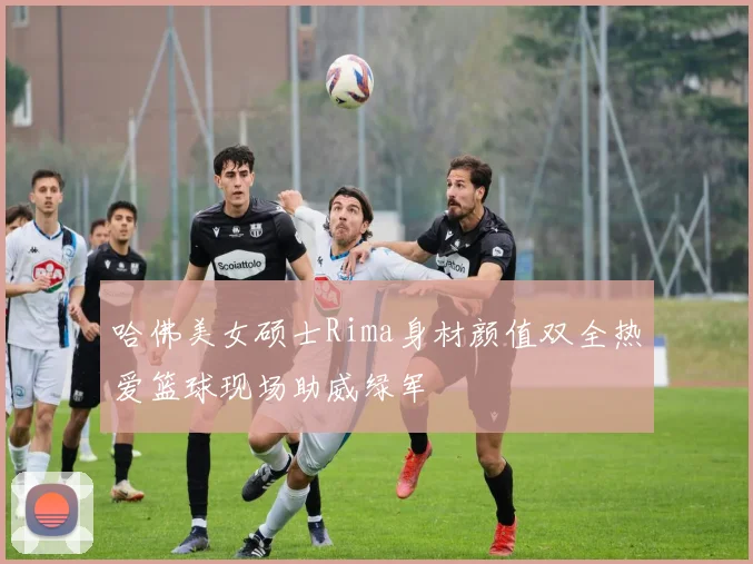 哈佛美女硕士Rima身材颜值双全热爱篮球现场助威绿军