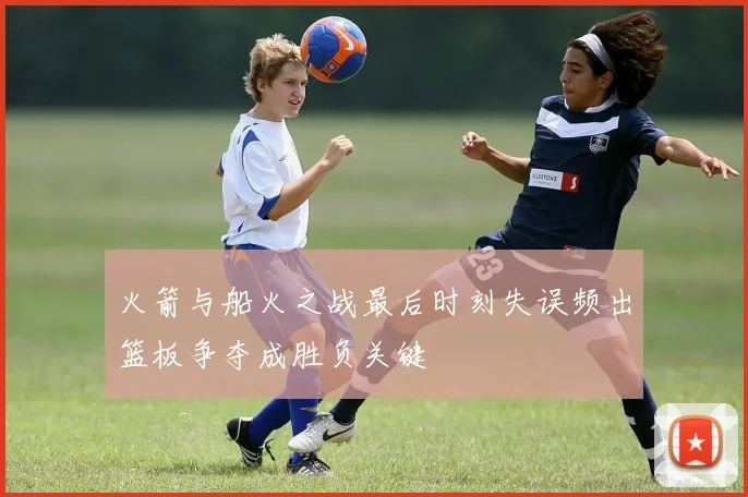 火箭与船火之战最后时刻失误频出篮板争夺成胜负关键