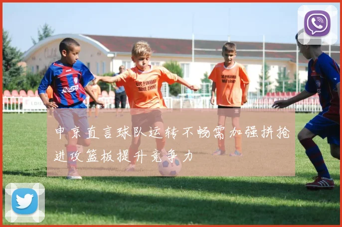 申京直言球队运转不畅需加强拼抢进攻篮板提升竞争力