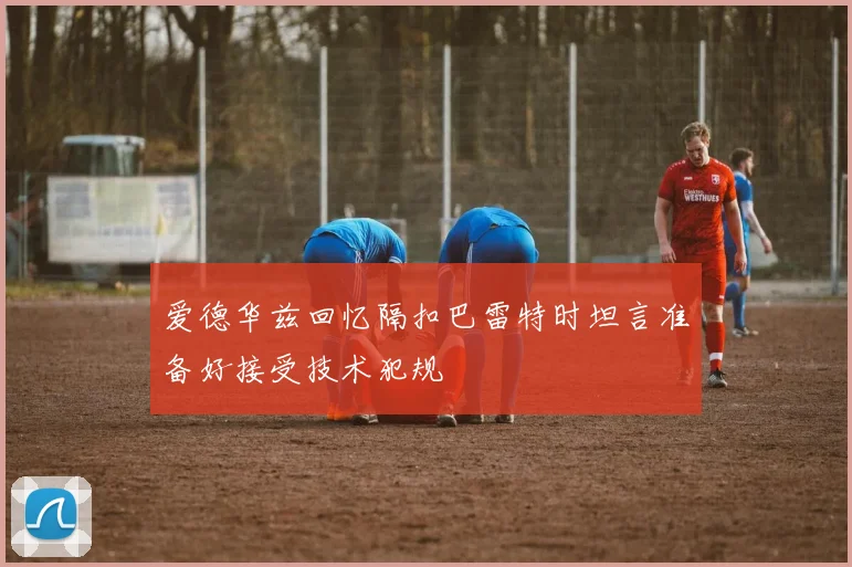爱德华兹回忆隔扣巴雷特时坦言准备好接受技术犯规