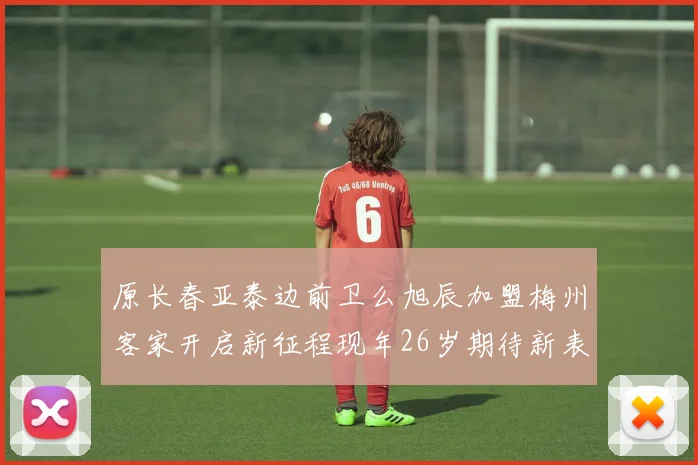 原长春亚泰边前卫么旭辰加盟梅州客家开启新征程现年26岁期待新表现