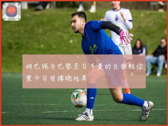 姆巴佩与巴黎圣日耳曼的巨额赔偿案今日将揭晓结果