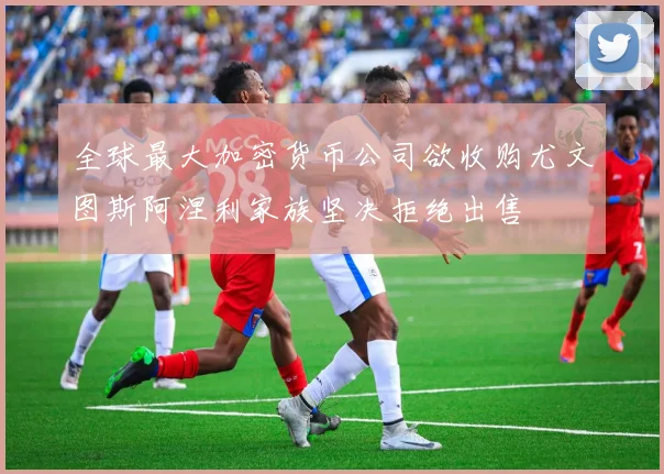 全球最大加密货币公司欲收购尤文图斯阿涅利家族坚决拒绝出售
