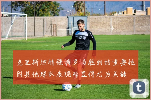 克里斯坦特强调罗马胜利的重要性因其他球队表现而显得尤为关键