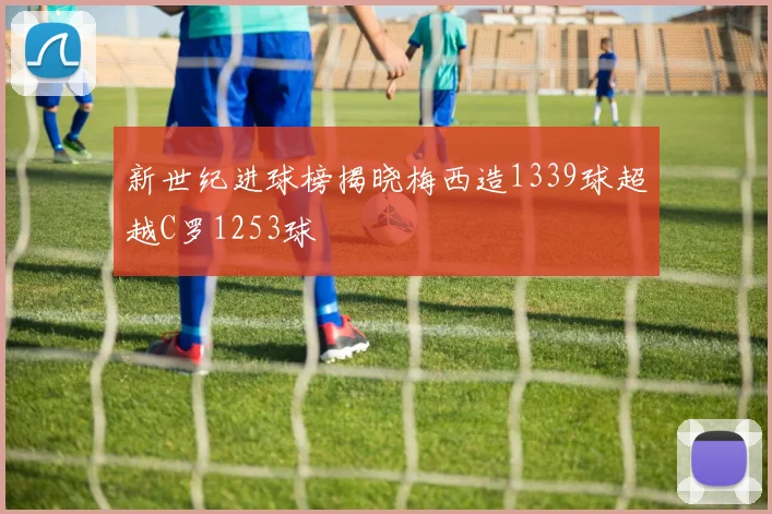 新世纪进球榜揭晓梅西造1339球超越C罗1253球