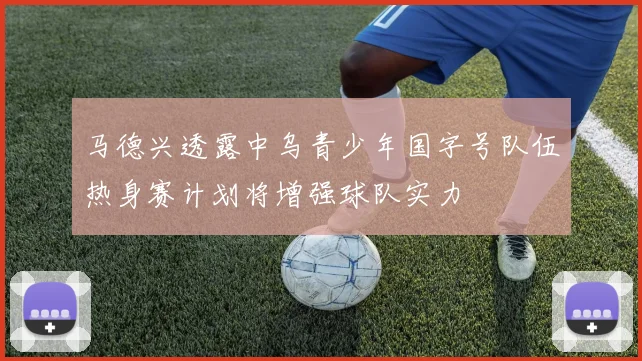 马德兴透露中乌青少年国字号队伍热身赛计划将增强球队实力