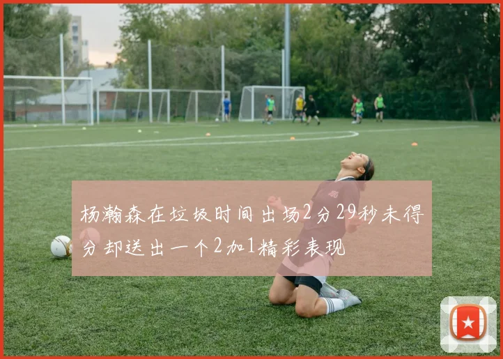 杨瀚森在垃圾时间出场2分29秒未得分却送出一个2加1精彩表现