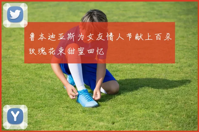 鲁本迪亚斯为女友情人节献上百朵玫瑰花束甜蜜回忆