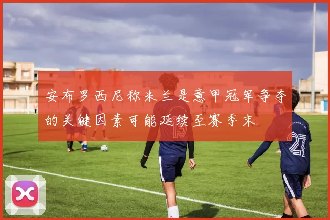 安布罗西尼称米兰是意甲冠军争夺的关键因素可能延续至赛季末