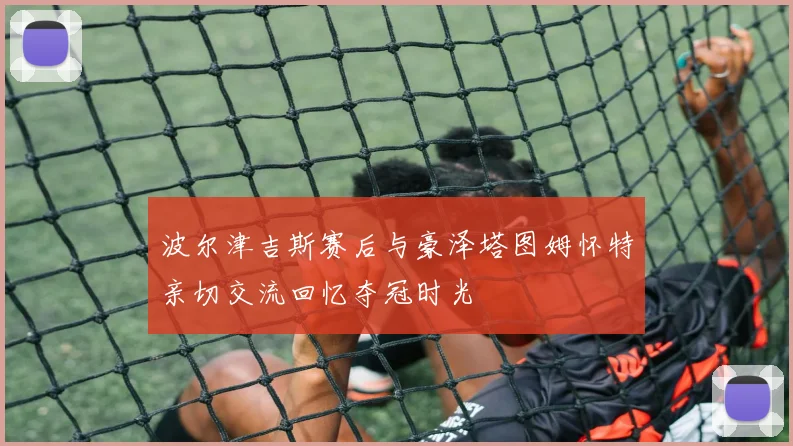 波尔津吉斯赛后与豪泽塔图姆怀特亲切交流回忆夺冠时光