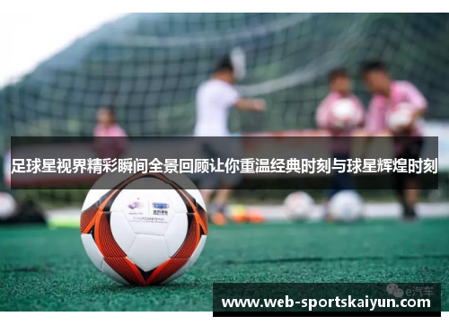足球星视界精彩瞬间全景回顾让你重温经典时刻与球星辉煌时刻